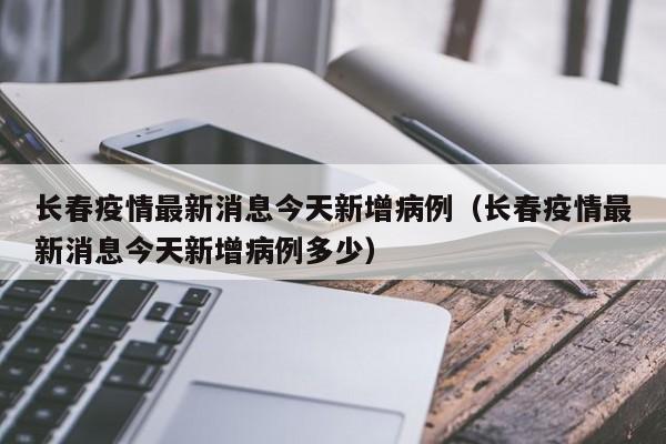长春疫情最新消息今天新增病例（长春疫情最新消息今天新增病例多少）