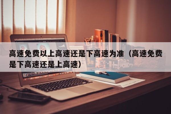 高速免费以上高速还是下高速为准（高速免费是下高速还是上高速）