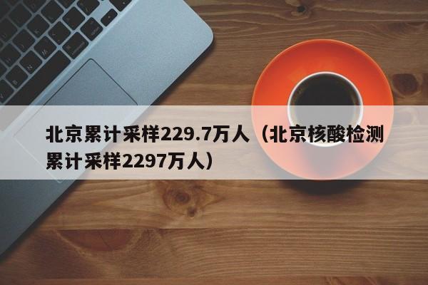 北京累计采样229.7万人（北京核酸检测累计采样2297万人）