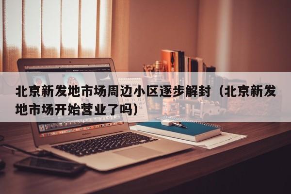 北京新发地市场周边小区逐步解封（北京新发地市场开始营业了吗）