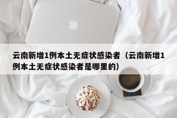 云南新增1例本土无症状感染者（云南新增1例本土无症状感染者是哪里的）