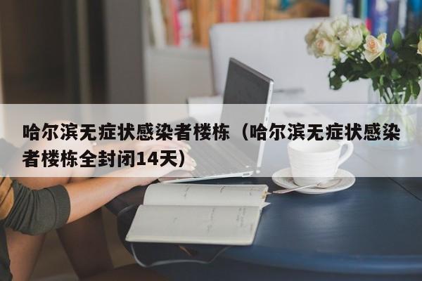 哈尔滨无症状感染者楼栋（哈尔滨无症状感染者楼栋全封闭14天）