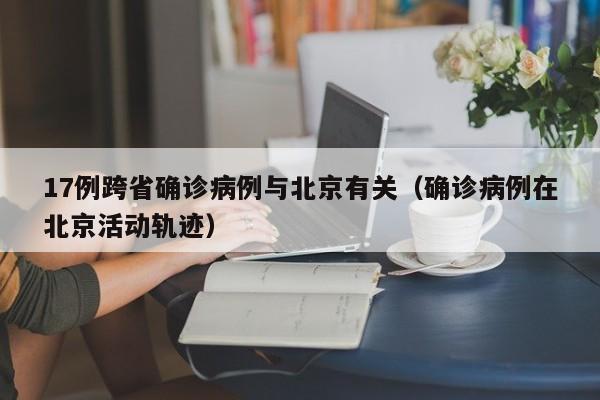 17例跨省确诊病例与北京有关（确诊病例在北京活动轨迹）