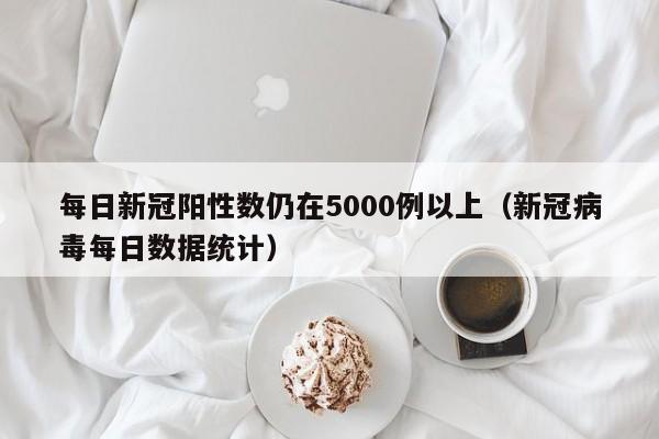 每日新冠阳性数仍在5000例以上（新冠病毒每日数据统计）