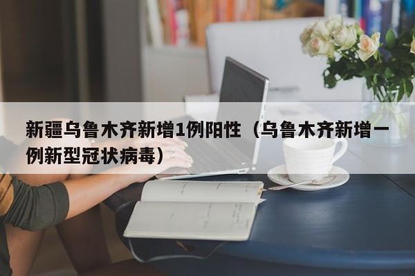 新疆乌鲁木齐新增1例阳性（乌鲁木齐新增一例新型冠状病毒）