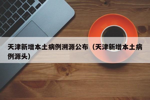 天津新增本土病例溯源公布(天津新增本土病例源头)