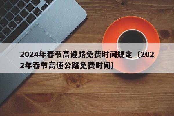 2024年春节高速路免费时间规定(2022年春节高速公路免费时间)