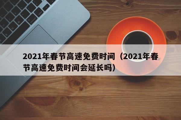 2021年春节高速免费时间(2021年春节高速免费时间会延长吗)