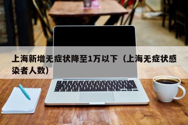上海新增无症状降至1万以下(上海无症状感染者人数)