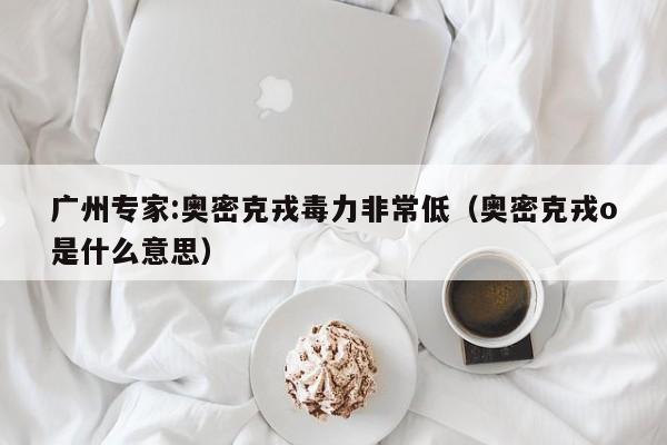 广州专家:奥密克戎毒力非常低(奥密克戎o是什么意思)