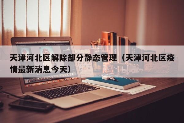 天津河北区解除部分静态管理(天津河北区疫情最新消息今天)