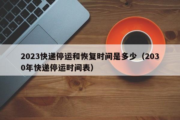 2023快递停运和恢复时间是多少(2030年快递停运时间表)