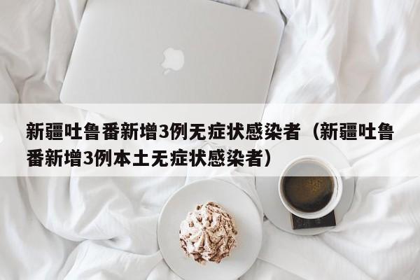 新疆吐鲁番新增3例无症状感染者(新疆吐鲁番新增3例本土无症状感染者)