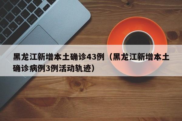 黑龙江新增本土确诊43例(黑龙江新增本土确诊病例3例活动轨迹)