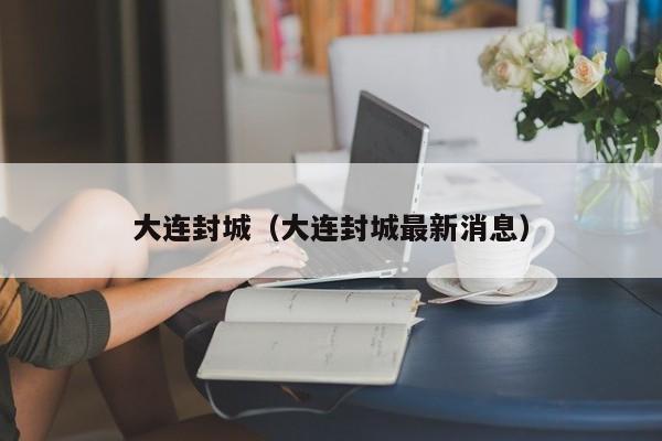大连封城(大连封城最新消息)