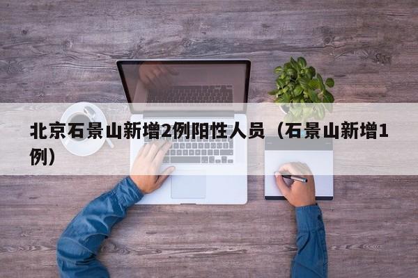 北京石景山新增2例阳性人员(石景山新增1例)