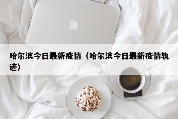 哈尔滨今日最新疫情(哈尔滨今日最新疫情轨迹)