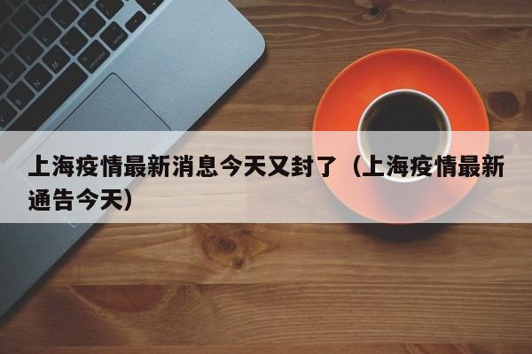 上海疫情最新消息今天又封了(上海疫情最新通告今天)