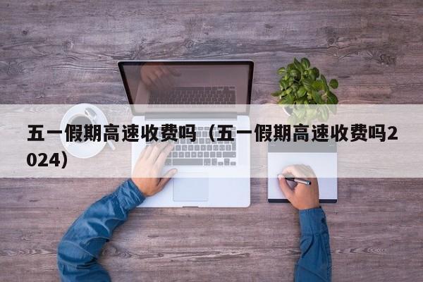 五一假期高速收费吗(五一假期高速收费吗2024)