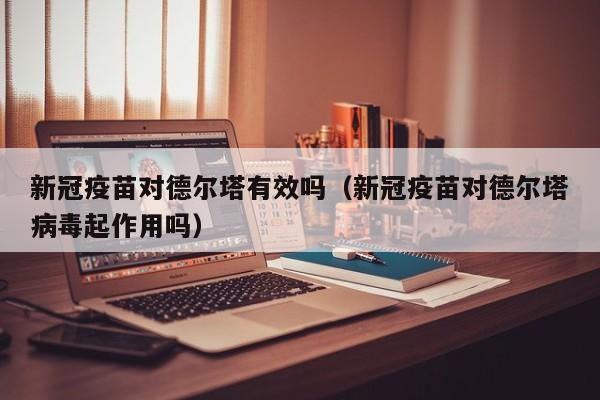 新冠疫苗对德尔塔有效吗(新冠疫苗对德尔塔病毒起作用吗)