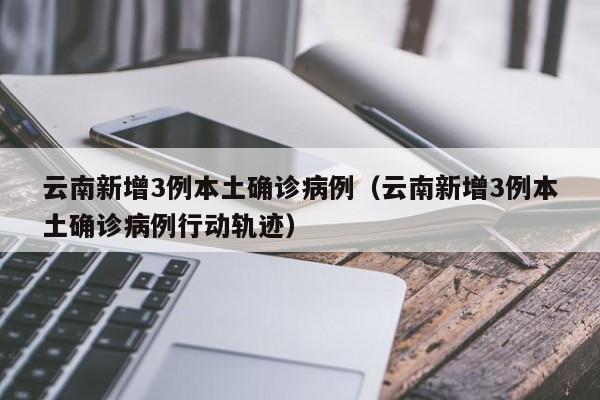 云南新增3例本土确诊病例(云南新增3例本土确诊病例行动轨迹)