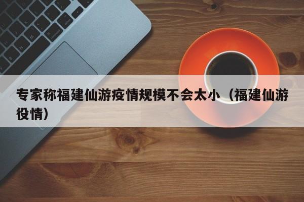 专家称福建仙游疫情规模不会太小(福建仙游役情)