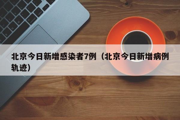 北京今日新增感染者7例(北京今日新增病例轨迹)