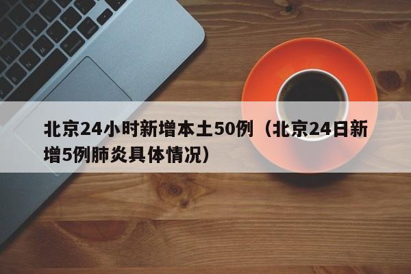北京24小时新增本土50例(北京24日新增5例肺炎具体情况)