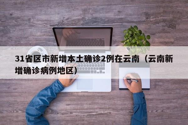 31省区市新增本土确诊2例在云南(云南新增确诊病例地区)