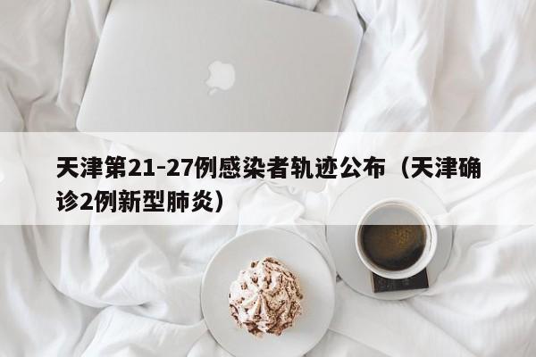 天津第21-27例感染者轨迹公布(天津确诊2例新型肺炎)