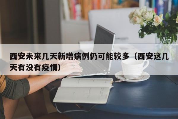 西安未来几天新增病例仍可能较多(西安这几天有没有疫情)