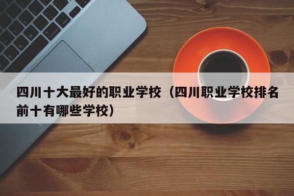 四川十大最好的职业学校(四川职业学校排名前十有哪些学校)