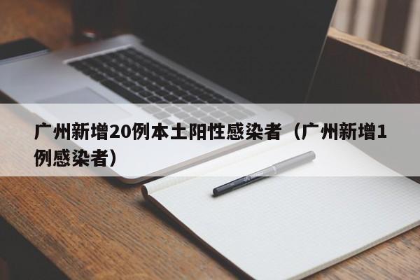 广州新增20例本土阳性感染者(广州新增1例感染者)