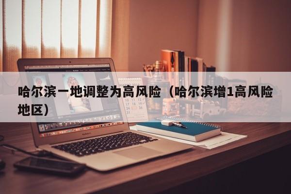 哈尔滨一地调整为高风险(哈尔滨增1高风险地区)
