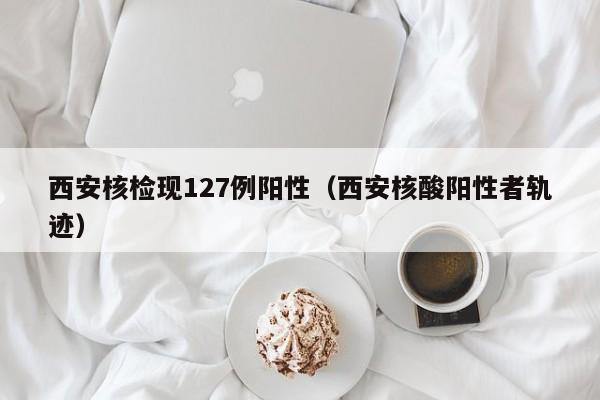 西安核检现127例阳性(西安核酸阳性者轨迹)