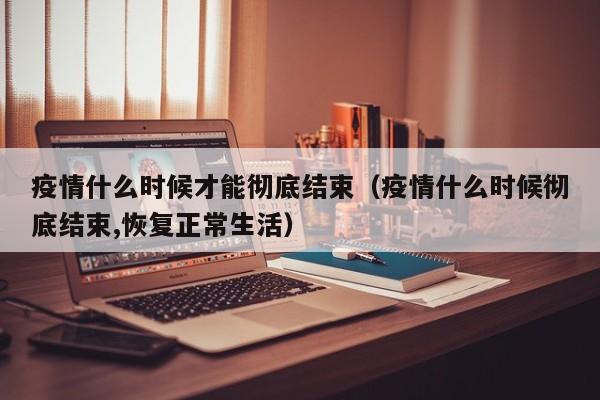 疫情什么时候才能彻底结束(疫情什么时候彻底结束,恢复正常生活)