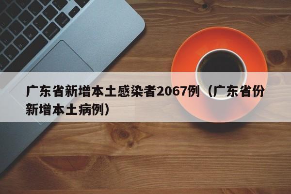 广东省新增本土感染者2067例(广东省份新增本土病例)
