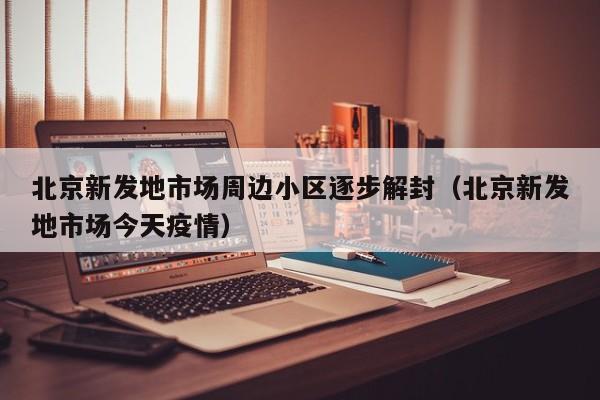 北京新发地市场周边小区逐步解封(北京新发地市场今天疫情)