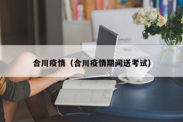 合川疫情(合川疫情期间送考试)