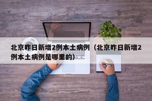 北京昨日新增2例本土病例(北京昨日新增2例本土病例是哪里的)