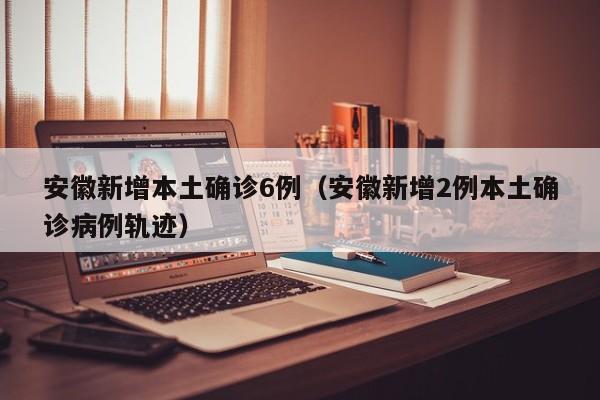 安徽新增本土确诊6例(安徽新增2例本土确诊病例轨迹)