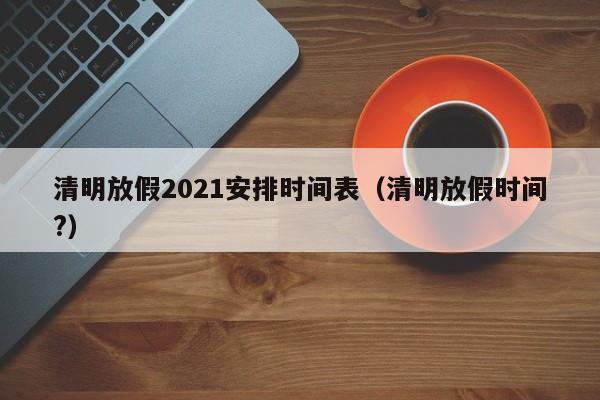 清明放假2021安排时间表(清明放假时间?)