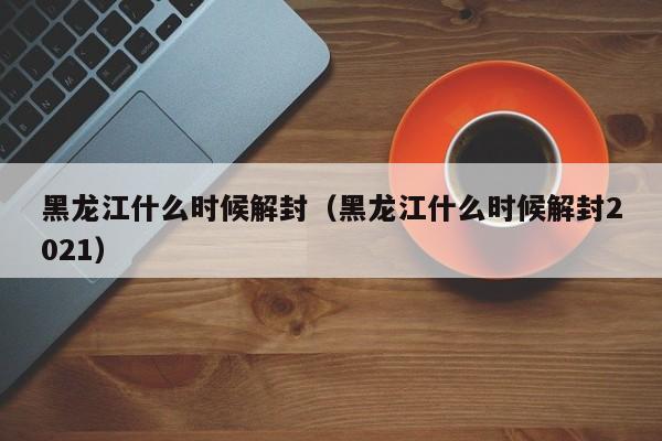 黑龙江什么时候解封(黑龙江什么时候解封2021)