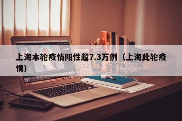 上海本轮疫情阳性超7.3万例(上海此轮疫情)