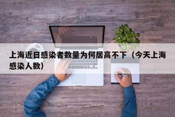 上海近日感染者数量为何居高不下(今天上海感染人数)