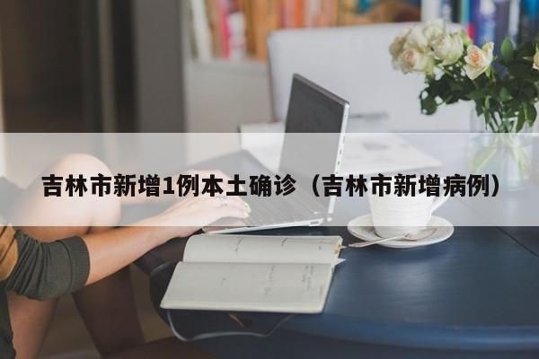 吉林市新增1例本土确诊(吉林市新增病例)