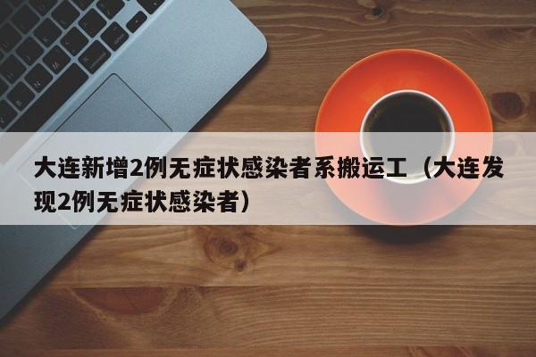 大连新增2例无症状感染者系搬运工(大连发现2例无症状感染者)