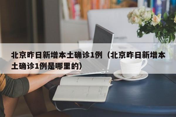 北京昨日新增本土确诊1例(北京昨日新增本土确诊1例是哪里的)