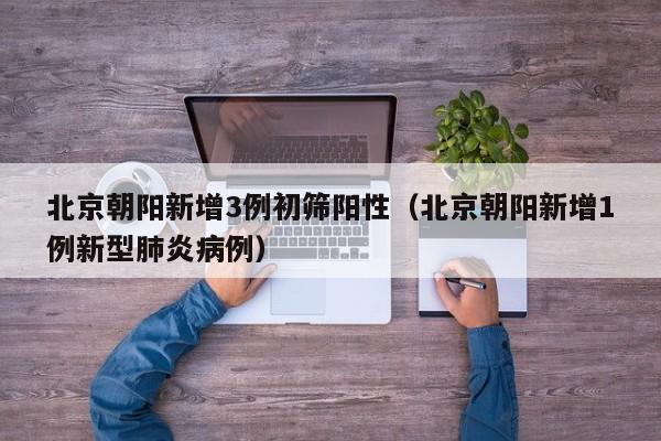 北京朝阳新增3例初筛阳性(北京朝阳新增1例新型肺炎病例)