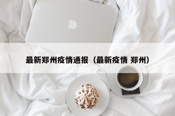 最新郑州疫情通报(最新疫情 郑州)